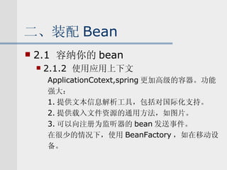 二、装配 Bean 2.1  容纳你的 bean 2.1.2  使用应用上下文 ApplicationCotext,spring 更加高级的容器。功能 强大： 1. 提供文本信息解析工具，包括对国际化支持。 2. 提供载入文件资源的通用方法，如图片。 3. 可以向注册为监听器的 bean 发送事件。 在很少的情况下，使用 BeanFactory ，如在移动设 备。 