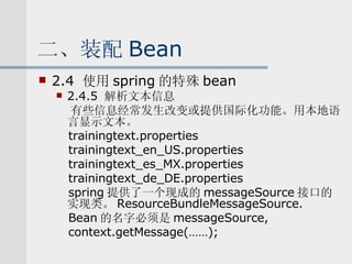 二、装配 Bean 2.4  使用 spring 的特殊 bean 2.4.5  解析文本信息 有些信息经常发生改变或提供国际化功能。用本地语言显示文本。 trainingtext.properties trainingtext_en_US.properties trainingtext_es_MX.properties trainingtext_de_DE.properties spring 提供了一个现成的 messageSource 接口的实现类。 ResourceBundleMessageSource. Bean 的名字必须是 messageSource, context.getMessage(……); 