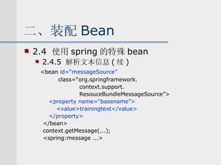 二、装配 Bean 2.4  使用 spring 的特殊 bean 2.4.5  解析文本信息 ( 续 ) <bean  id=“messageSource” class=“org.springframework. context.support. ResouceBundleMessageSource”> <property name=“basename”> <value>trainingtext</value> </property> </bean> context.getMessage(...); <spring:message ...> 