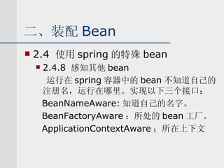 二、装配 Bean 2.4  使用 spring 的特殊 bean 2.4.8  感知其他 bean 运行在 spring 容器中的 bean 不知道自己的注册名，运行在哪里。实现以下三个接口： BeanNameAware: 知道自己的名字。 BeanFactoryAware ：所处的 bean 工厂。 ApplicationContextAware ：所在上下文 