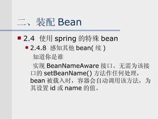 二、装配 Bean 2.4  使用 spring 的特殊 bean 2.4.8  感知其他 bean( 续 ) 知道你是谁 实现 BeanNameAware 接口。无需为该接口的 setBeanName() 方法作任何处理， bean 被载入时，容器会自动调用该方法，为其设置 id 或 name 的值。 