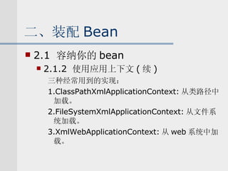 二、装配 Bean 2.1  容纳你的 bean 2.1.2  使用应用上下文 ( 续 ) 三种经常用到的实现： 1.ClassPathXmlApplicationContext: 从类路径中加载。 2.FileSystemXmlApplicationContext: 从文件系统加载。 3.XmlWebApplicationContext: 从 web 系统中加载。 