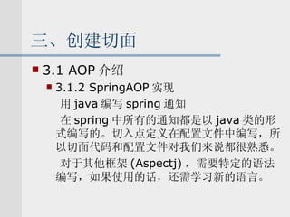 三、创建切面 3.1 AOP 介绍 3.1.2 SpringAOP 实现 用 java 编写 spring 通知 在 spring 中所有的通知都是以 java 类的形式编写的。切入点定义在配置文件中编写，所以切面代码和配置文件对我们来说都很熟悉。 对于其他框架 (Aspectj) ，需要特定的语法编写，如果使用的话，还需学习新的语言。 