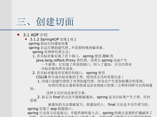三、创建切面 3.1 AOP 介绍 3.1.2 SpringAOP 实现 ( 续 ) spring 的运行时通知对象 spring 在运行期创建代理 , 不需要特殊的编译器 . spring 有两种代理方式： 1. 若目标对象实现了若干接口， spring 使用 JDK 的 java.lang.reflect.Proxy 类代理。该类让 spring 动态产生 一个新类，它实现了所需的接口，织入了通知，并且代理对 目标对象的所有请求。 2. 若目标对象没有实现任何接口， spring 使用 CGLIB 库生成目标对象的子类。使用该方式时需要注意 : 1. 对接口创建代理优于对类创建代理，因为会产生更加松耦合的系统。 对类代理是让遗留系统或无法实现接口的第三方类库同样可以得到通知， 这种方式应该是备用方案。 2. 标记为 final 的方法不能够被通知。 spring 是为目标类产生子类。任何需要 被通知的方法都被复写，将通知织入。 final 方法是不允许重写的。 spring 实现了 aop 联盟接口。 spring 只支持方法连接点：不提供属性接入点， spring 的观点是属性拦截破坏了 封装。面向对象的概念是对象自己处理工作，其他对象只能通过方法调用的得到的 结果。 