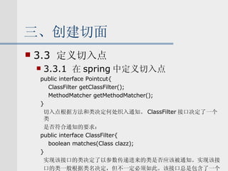 三、创建切面 3.3  定义切入点 3.3.1  在 spring 中定义切入点 public interface Pointcut{ ClassFilter getClassFilter(); MethodMatcher getMethodMatcher(); } 切入点根据方法和类决定何处织入通知。 ClassFilter 接口决定了一个类 是否符合通知的要求： public interface ClassFilter{ boolean matches(Class clazz); } 实现该接口的类决定了以参数传递进来的类是否应该被通知。实现该接 口的类一般根据类名决定，但不一定必须如此。该接口总是包含了一个 