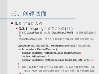 三、创建切面 3.3  定义切入点 3.3.1  在 spring 中定义切入点 ( 续 ) 简单的 ClassFilter 接口实现 -ClassFilter.TRUTE 。它是规范的适合任何 类的 ClassFilter 实例，适合用于只根据方法决定时候符合要求的切入。 ClassFilter 通过类过滤切面， MethodMatcher 通过方法过滤切面。 public interface MethodMatcher{ boolean matches(Method m,Class targetClass); 1. boolean isRuntime(); 2. boolean matchers(Method m,Class target,Object[] args); 3. } 1.   根据目标类和方法决定方法是否被通知。因为可以静态的判断，所以 可以在 AOP 代理被创建时候调用一次这个方法。该方法的结果最终决 定了通知是否被织入。 