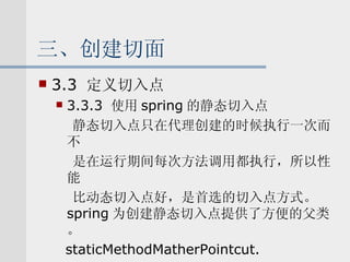 三、创建切面 3.3  定义切入点 3.3.3  使用 spring 的静态切入点 静态切入点只在代理创建的时候执行一次而不 是在运行期间每次方法调用都执行，所以性能 比动态切入点好，是首选的切入点方式。 spring 为创建静态切入点提供了方便的父类。 staticMethodMatherPointcut. 