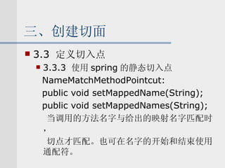 三、创建切面 3.3  定义切入点 3.3.3  使用 spring 的静态切入点 NameMatchMethodPointcut: public void setMappedName(String); public void setMappedNames(String); 当调用的方法名字与给出的映射名字匹配时， 切点才匹配。也可在名字的开始和结束使用通配符。 