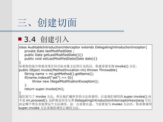 三、创建切面 3.4  创建引入 class AuditableIntroductionInterceptor extends DelegatingIntroductionInceptor{ private Date lastModifiedDate ; public Date getLastModifiedDate(){} public void setLastModifiedDate(Date date){} } 如果你的混合体要改变任何目标对象方法的行为的话，你就需要实现 invoke() 方法。 public Object invoke(MethodInvcation mi) throws Throwable{ String name = mi.getMethod().getName(); if(name.indexof(“set”) == 0){ throw new IllegalModificationException(); } return super.invoke(mi); } 我们复写了 invoke 方法，所以他拦截所有的方法的调用。注意我们调用的 super.invoke() 而 不是 mi.proceed(). 这样做是因为父类 DelegatingIntroductionInterceptorkeyijiang 可以 决定哪个类负责处理这个方法调用。这一点需要注意，当需要复写 invoke 方法时，你需要调用 super.invoke 方法来确保调用正确的方法。 