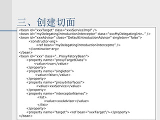 三、创建切面 <bean id=“xxxTarget” class=“xxxServiceImpl” /> <bean id=“myDelegatingIntroductionInterceptor” class=“xxxMyDelegatingIntr..” /> <bean id=“xxxAdvisor” class=“DefaultIntroductionAdvisor” singleton=“false”> <constructor-arg> <ref bean=“myDelegatingIntroductionInterceptro” /> </constructor-arg> </bean> <bean id=“xxx” class=“…ProxyFatoryBean”> <property name=“proxyTargetClass”> <value>true</value> </property> <property name=“singleton”> <value>false</value> </property> <property name=“proxyInterfaces”> <value>xxxService</value> </property> <property name=“interceptorNames”> <list> <value>xxxAdvisor</value> </list> </property> <property name=“target”><ref bean=“xxxTarget”/></property> </bean> 