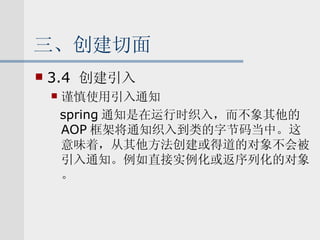 三、创建切面 3.4  创建引入 谨慎使用引入通知 spring 通知是在运行时织入，而不象其他的 AOP 框架将通知织入到类的字节码当中。这意味着，从其他方法创建或得道的对象不会被引入通知。例如直接实例化或返序列化的对象。 