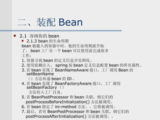 二、装配 Bean 2.1  容纳你的 bean 2.1.3 bean 的生命周期 bean 被载入到容器中时，他的生命周期就开始 了。 bean 工厂在一个 bean 可以使用前完成很多 工作： 1. 容器寻找 bean 的定义信息并实例化。 2. 使用依赖注入， spring 按 bean 定义信息配置 bean 的所有属性。 3. 若 bean 实现了 BeanNameAware 接口，工厂调用 Bean 的 setBeanName （）方法传递 bean 的 ID 。 4. 若 bean 实现了 BeanFactoryAware 接口，工厂调用 setBeanFactory （） 方法传入工厂自身。 5. 若 BeanPostProcessor 和 bean 关联，则它们的 postProcessBeforeInitialization() 方法被调用。 6. 若 bean 指定了 ini-method 方法、，它将被调用。 7. 最后，若有 BeanPostProcessor 和 bean 关联，则它们的 postProcessAfterInitialization() 方法被调用、。 