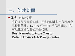 三、创建切面 3.6  自动代理 有许多类需要通知时，显式的创建每个代理就会 显得很笨拙。 spring 有一个自动代理机制，它 可以让容器为我们产生代理。 BeanNameAutoProxyCreator DefaultAdvisorAutoProxyCreator 