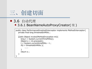 三、创建切面 3.6  自动代理 3.6.1 BeanNameAutoProxyCreator( 续 ) public class PerformancethreshodInterceptor implements MethodInterceptor{ private final long thresholdInMillis ; … public Object invoke(MehtodInvocation mi){ long t = System.currentTimeMillis(); Object o = mi.proceed(); t = System.currenttimeMillis – t ; if(t > thresholdInMillis ){ …… . } return o ; } } 