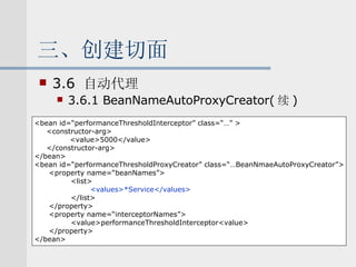 三、创建切面 3.6  自动代理 3.6.1 BeanNameAutoProxyCreator( 续 ) <bean id=“performanceThresholdInterceptor” class=“…” > <constructor-arg> <value>5000</value> </constructor-arg> </bean> <bean id=“performanceThresholdProxyCreator” class=“…BeanNmaeAutoProxyCreator”> <property name=“beanNames”> <list> <values>*Service</values> </list> </property> <property name=“interceptorNames”> <value>performanceThresholdInterceptor<value> </property> </bean> 