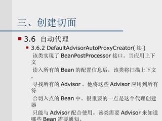 三、创建切面 3.6  自动代理 3.6.2 DefaultAdvisorAutoProxyCreator( 续 ) 该类实现了 BeanPostProcessor 接口。当应用上下文 读入所有的 Bean 的配置信息后，该类将扫描上下文， 寻找所有的 Advisor 。他将这些 Advisor 应用到所有符 合切入点的 Bean 中。很重要的一点是这个代理创建器 只能与 Advisor 配合使用。该类需要 Advisor 来知道哪些 Bean 需要通知。 