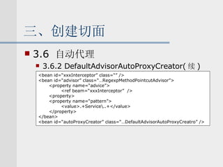 三、创建切面 3.6  自动代理 3.6.2 DefaultAdvisorAutoProxyCreator( 续 ) <bean id=“xxxInterceptor” class=“” /> <bean id=“advisor” class=“…RegexpMethodPointcutAdvisor”> <property name=“advice”> <ref beam=“xxxInterceptor”  /> <property> <property name=“pattern”> <value>.+Service\..+</value> </property> </bean> <bean id=“autoProxyCreator” class=“…DefaultAdvisorAutoProxyCreatro” /> 