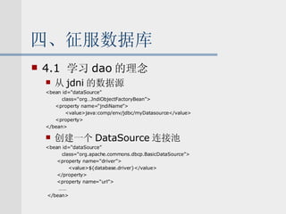 四、征服数据库 4.1  学习 dao 的理念 从 jdni 的数据源 <bean id=“dataSource” class=“org…JndiObjectFactoryBean”> <property name=“jndiName”> <value>java:comp/env/jdbc/myDatasource</value> <property> </bean> 创建一个 DataSource 连接池 <bean id=“dataSource” class=“org.apache.commons.dbcp.BasicDataSource”> <property name=“driver”> <value>${database.driver}</value> </property> <property name=“url”> …… </bean> 