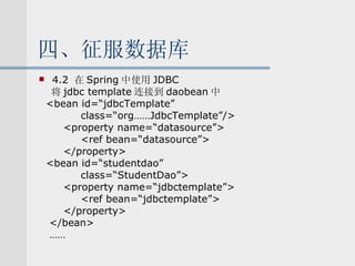 四、征服数据库 4.2  在 Spring 中使用 JDBC 将 jdbc template 连接到 daobean 中 <bean id=“jdbcTemplate” class=“org……JdbcTemplate”/> <property name=“datasource”> <ref bean=“datasource”> </property> <bean id=“studentdao” class=“StudentDao”> <property name=“jdbctemplate”> <ref bean=“jdbctemplate”> </property> </bean> …… 