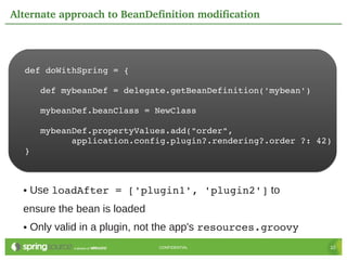 Alternate approach to BeanDefinition modification




  def doWithSpring = {

     def mybeanDef = delegate.getBeanDefinition('mybean')

     mybeanDef.beanClass = NewClass

     mybeanDef.propertyValues.add("order",
           application.config.plugin?.rendering?.order ?: 42)
  }



  ●   Use loadAfter = ['plugin1', 'plugin2'] to
  ensure the bean is loaded
  ●   Only valid in a plugin, not the app's resources.groovy
                               CONFIDENTIAL                    10
 