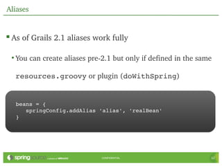Aliases


 As of Grails 2.1 aliases work fully

 • You can create aliases pre­2.1 but only if defined in the same 

  resources.groovy or plugin (doWithSpring)


   beans = {
      springConfig.addAlias 'alias', 'realBean'
   }




                              CONFIDENTIAL                       12
 