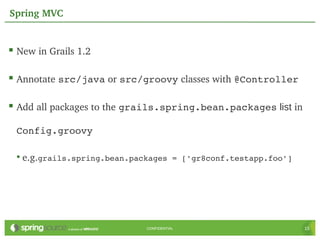 Spring MVC


 New in Grails 1.2

 Annotate src/java or src/groovy classes with @Controller

 Add all packages to the grails.spring.bean.packages list in

 Config.groovy

 • e.g.grails.spring.bean.packages = ['gr8conf.testapp.foo']




                            CONFIDENTIAL                        15
 