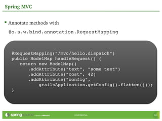 Spring MVC


 Annotate methods with
 @o.s.w.bind.annotation.RequestMapping



   @RequestMapping("/mvc/hello.dispatch")
   public ModelMap handleRequest() {
      return new ModelMap()
         .addAttribute("text", "some text")
         .addAttribute("cost", 42)
         .addAttribute("config",
             grailsApplication.getConfig().flatten()));
   }




                          CONFIDENTIAL                    16
 