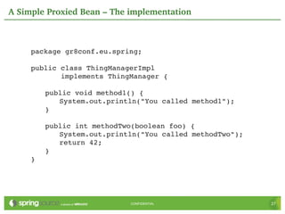 A Simple Proxied Bean – The implementation



     package gr8conf.eu.spring;

     public class ThingManagerImpl
            implements ThingManager {

         public void method1() {
            System.out.println("You called method1");
         }

         public int methodTwo(boolean foo) {
            System.out.println("You called methodTwo");
            return 42;
         }
     }




                            CONFIDENTIAL                  27
 