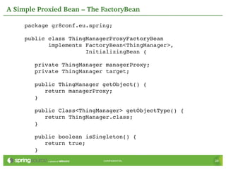 A Simple Proxied Bean – The FactoryBean

     package gr8conf.eu.spring;

     public class ThingManagerProxyFactoryBean
            implements FactoryBean<ThingManager>,
                       InitializingBean {

        private ThingManager managerProxy;
        private ThingManager target;

        public ThingManager getObject() {
           return managerProxy;
        }

        public Class<ThingManager> getObjectType() {
           return ThingManager.class;
        }

        public boolean isSingleton() {
           return true;
        }
                            CONFIDENTIAL               28
 