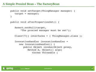 A Simple Proxied Bean – The FactoryBean

     public void setTarget(ThingManager manager) {
        target = manager;
     }

     public void afterPropertiesSet() {

        Assert.notNull(target,
            "The proxied manager must be set");

        Class<?>[] interfaces = { ThingManager.class };

        InvocationHandler invocationHandler =
           new InvocationHandler() {
              public Object invoke(Object proxy,
                 Method m, Object[] args)
                    throws Throwable {




                            CONFIDENTIAL                  29
 
