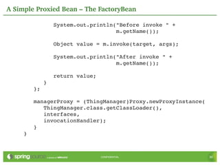 A Simple Proxied Bean – The FactoryBean

              System.out.println("Before invoke " +
                                 m.getName());

              Object value = m.invoke(target, args);

              System.out.println("After invoke " +
                                 m.getName());

              return value;
           }
        };

        managerProxy = (ThingManager)Proxy.newProxyInstance(
           ThingManager.class.getClassLoader(),
           interfaces,
           invocationHandler);
        }
     }



                              CONFIDENTIAL                     30
 
