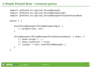 A Simple Proxied Bean – resources.groovy

     import gr8conf.eu.spring.ThingManager
     import gr8conf.eu.spring.ThingManagerImpl
     import gr8conf.eu.spring.ThingManagerProxyFactoryBean

     beans = {

        realThingManager(ThingManagerImpl) {
           // properties, etc.
        }

        thingManager(ThingManagerProxyFactoryBean) { bean ­>
           // bean.scope = ...
           // bean.lazyInit = true
           // target = ref('realThingManager')
        }
     }




                            CONFIDENTIAL                       31
 