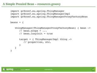 A Simple Proxied Bean – resources.groovy

     import gr8conf.eu.spring.ThingManager
     import gr8conf.eu.spring.ThingManagerImpl
     import gr8conf.eu.spring.ThingManagerProxyFactoryBean

     beans = {

        thingManager(ThingManagerProxyFactoryBean) { bean ­>
           // bean.scope = ...
           // bean.lazyInit = true

           target = { ThingManagerImpl thing ­>
              // properties, etc.
           }
        }
     }




                            CONFIDENTIAL                       32
 