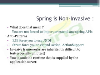 Spring is Non-Invasive :
• What does that mean ?
    You are not forced to import or extend any spring APIs
Anti-Patterns
• EJB force you to use JNDI
• Struts force you to extend Action, ActionSupport
• Invasive frameworks are inheritently difficult to
  test(especially unit test)
• You to stub the runtime that is supplied by the
  application server.
 