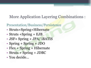 More Application Layering Combinations :

Presentation/Business/Persistence
• Struts+Spring+Hibernate
• Struts +Spring + EJB
• JSF+ Spring + JPA/ iBATIS
• Spring + Spring + JDO
• Flex + Spring + Hibernate
• Struts + Spring + JDBC
• You decide…
 