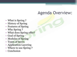 Agenda Overview:
•   What is Spring ?
•   History of Spring
•   Features of Spring
•   Why Spring ?
•   What does Spring offer?
•   Goal of Spring
•   Modules of Spring
•   Types of layers
•   Application Layering
•   Where to use Spring ?
•   Conclusion
 