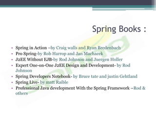 Spring Books :

• Spring in Action –by Craig walls and Ryan Bredenbach
• Pro Spring-by Rob Harrop and Jan Machacek
• J2EE Without EJB-by Rod Johnson and Juergen Holler
• Expert One-on-One J2EE Design and Development- by Rod
  Johnson
• Spring Developers Notebook- by Bruce tate and justin Gehtland
• Spring Live- by matt Raible
• Professional Java development With the Spring Framework –Rod &
  others
 
