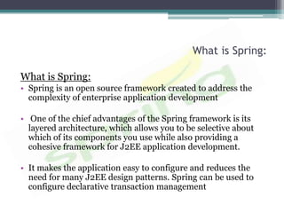 What is Spring:

What is Spring:
• Spring is an open source framework created to address the
  complexity of enterprise application development

• One of the chief advantages of the Spring framework is its
  layered architecture, which allows you to be selective about
  which of its components you use while also providing a
  cohesive framework for J2EE application development.

• It makes the application easy to configure and reduces the
  need for many J2EE design patterns. Spring can be used to
  configure declarative transaction management
 