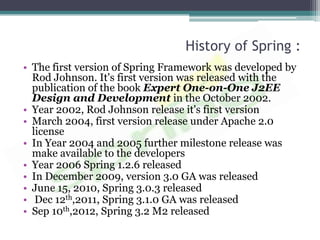 History of Spring :
• The first version of Spring Framework was developed by
  Rod Johnson. It's first version was released with the
  publication of the book Expert One-on-One J2EE
  Design and Development in the October 2002.
• Year 2002, Rod Johnson release it's first version
• March 2004, first version release under Apache 2.0
  license
• In Year 2004 and 2005 further milestone release was
  make available to the developers
• Year 2006 Spring 1.2.6 released
• In December 2009, version 3.0 GA was released
• June 15, 2010, Spring 3.0.3 released
• Dec 12th,2011, Spring 3.1.0 GA was released
• Sep 10th,2012, Spring 3.2 M2 released
 
