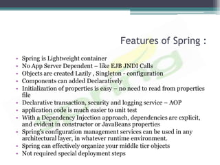 Features of Spring :
•   Spring is Lightweight container
•   No App Server Dependent – like EJB JNDI Calls
•   Objects are created Lazily , Singleton - configuration
•   Components can added Declaratively
•   Initialization of properties is easy – no need to read from properties
    file
•   Declarative transaction, security and logging service – AOP
•   application code is much easier to unit test
•   With a Dependency Injection approach, dependencies are explicit,
    and evident in constructor or JavaBeans properties
•   Spring's configuration management services can be used in any
    architectural layer, in whatever runtime environment.
•   Spring can effectively organize your middle tier objects
•   Not required special deployment steps
 