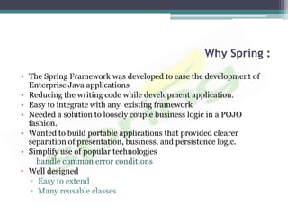 Why Spring :
• The Spring Framework was developed to ease the development of
  Enterprise Java applications
• Reducing the writing code while development application.
• Easy to integrate with any existing framework
• Needed a solution to loosely couple business logic in a POJO
  fashion.
• Wanted to build portable applications that provided clearer
  separation of presentation, business, and persistence logic.
• Simplify use of popular technologies
     handle common error conditions
• Well designed
   ▫ Easy to extend
   ▫ Many reusable classes
 