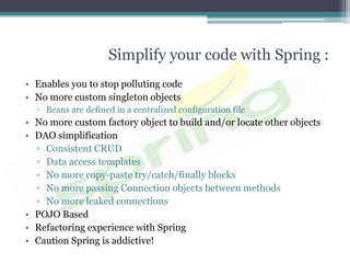 Simplify your code with Spring :
• Enables you to stop polluting code
• No more custom singleton objects
  ▫ Beans are defined in a centralized configuration file
• No more custom factory object to build and/or locate other objects
• DAO simplification
  ▫ Consistent CRUD
  ▫ Data access templates
  ▫ No more copy-paste try/catch/finally blocks
  ▫ No more passing Connection objects between methods
  ▫ No more leaked connections
• POJO Based
• Refactoring experience with Spring
• Caution Spring is addictive!
 