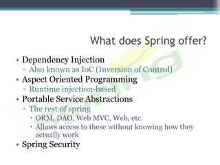 What does Spring offer?
• Dependency Injection
 ▫ Also known as IoC (Inversion of Control)
• Aspect Oriented Programming
 ▫ Runtime injection-based
• Portable Service Abstractions
 ▫ The rest of spring
    ORM, DAO, Web MVC, Web, etc.
    Allows access to these without knowing how they
     actually work
• Spring Security
 