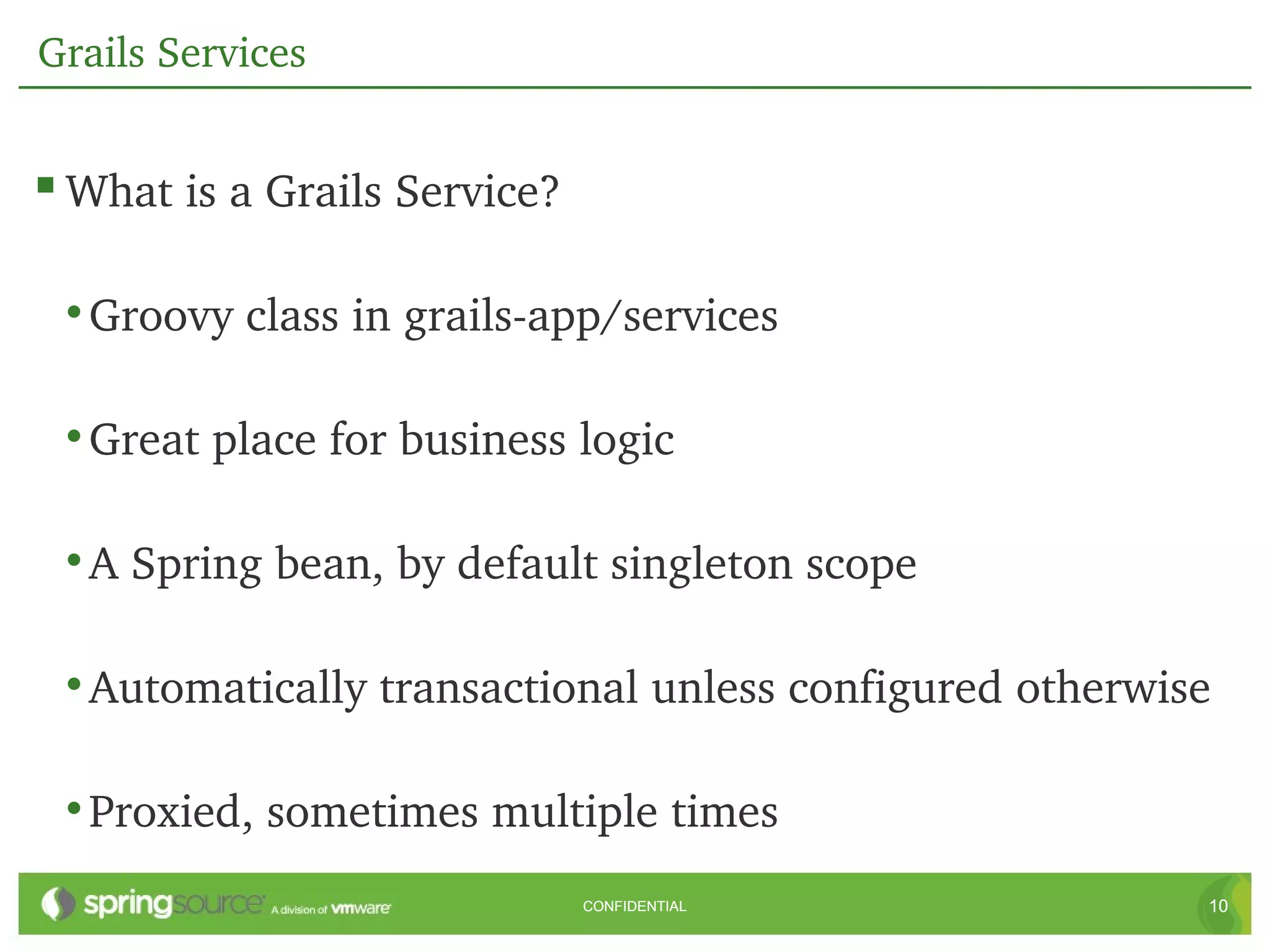 Grails Services


 What is a Grails Service?

 • Groovy class in grails­app/services

 • Great place for business logic

 • A Spring bean, by default singleton scope

 • Automatically transactional unless configured otherwise

 • Proxied, sometimes multiple times
                              CONFIDENTIAL               10
 