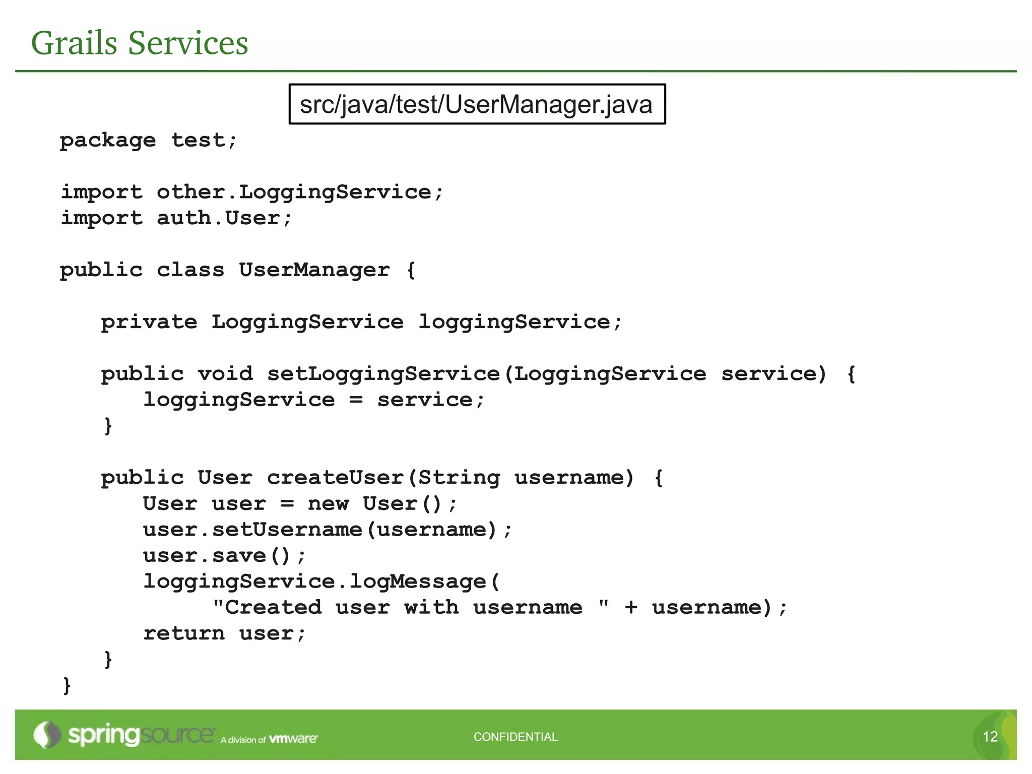 Grails Services
                    src/java/test/UserManager.java
  package test;

  import other.LoggingService;
  import auth.User;

  public class UserManager {

      private LoggingService loggingService;

      public void setLoggingService(LoggingService service) {
         loggingService = service;
      }

      public User createUser(String username) {
         User user = new User();
         user.setUsername(username);
         user.save();
         loggingService.logMessage(
              "Created user with username " + username);
         return user;
      }
  }

                                  CONFIDENTIAL                  12
 