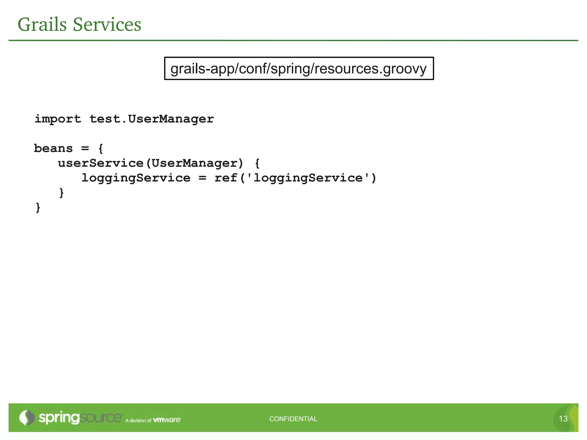 Grails Services

                   grails-app/conf/spring/resources.groovy


  import test.UserManager

  beans = {
     userService(UserManager) {
        loggingService = ref('loggingService')
     }
  }




                                  CONFIDENTIAL               13
 