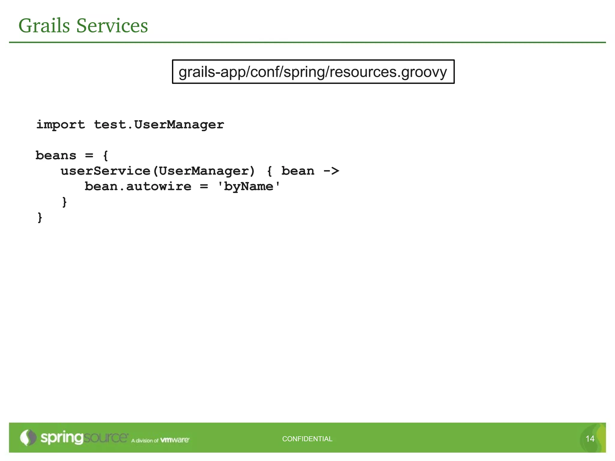 Grails Services

                   grails-app/conf/spring/resources.groovy


  import test.UserManager

  beans = {
     userService(UserManager) { bean ->
        bean.autowire = 'byName'
     }
  }




                                  CONFIDENTIAL               14
 