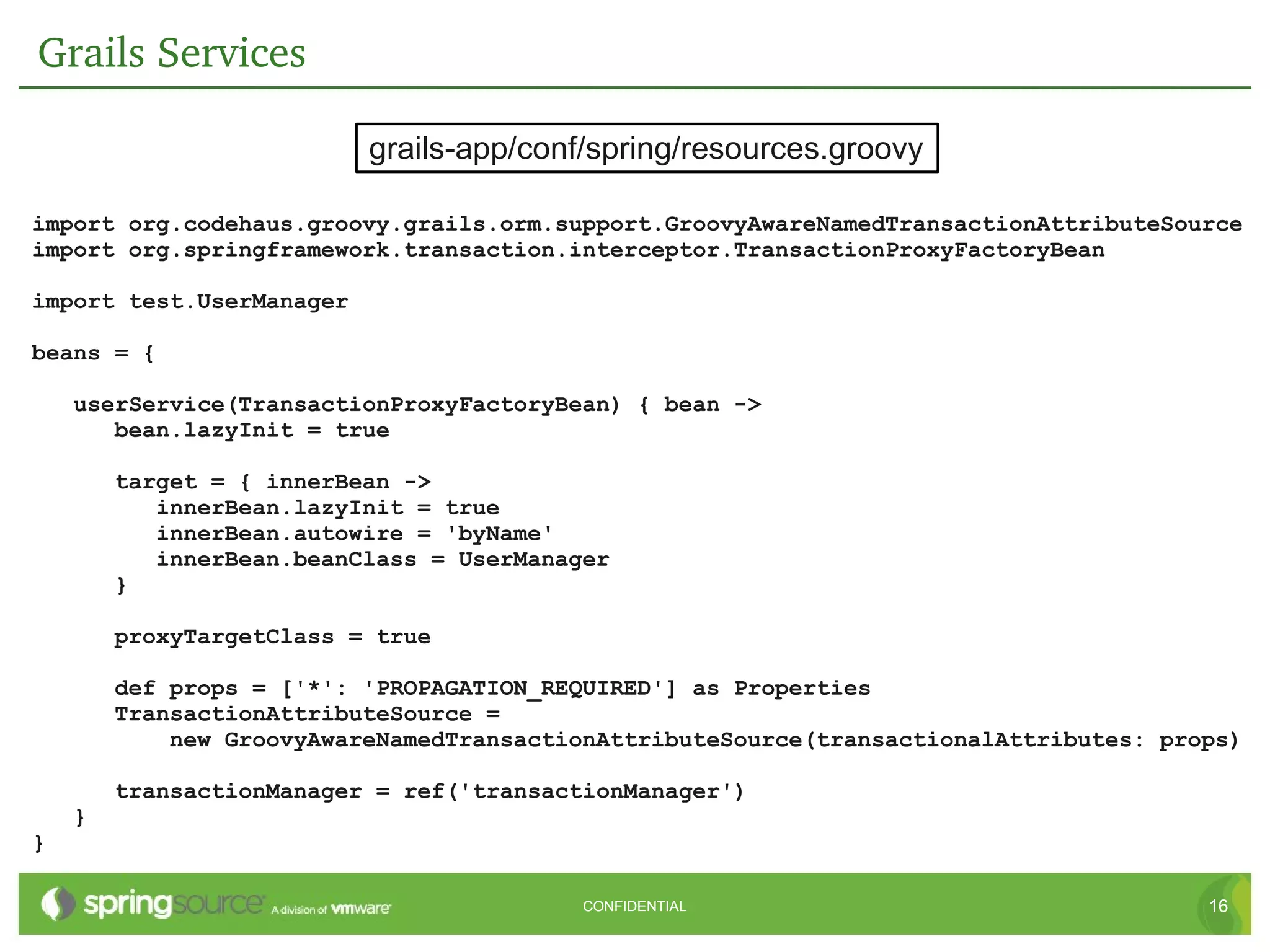 Grails Services

                          grails-app/conf/spring/resources.groovy

import org.codehaus.groovy.grails.orm.support.GroovyAwareNamedTransactionAttributeSource
import org.springframework.transaction.interceptor.TransactionProxyFactoryBean

import test.UserManager

beans = {

    userService(TransactionProxyFactoryBean) { bean ->
       bean.lazyInit = true

        target = { innerBean ->
           innerBean.lazyInit = true
           innerBean.autowire = 'byName'
           innerBean.beanClass = UserManager
        }

        proxyTargetClass = true

        def props = ['*': 'PROPAGATION_REQUIRED'] as Properties
        TransactionAttributeSource =
            new GroovyAwareNamedTransactionAttributeSource(transactionalAttributes: props)

        transactionManager = ref('transactionManager')
    }
}

                                          CONFIDENTIAL                                 16
 