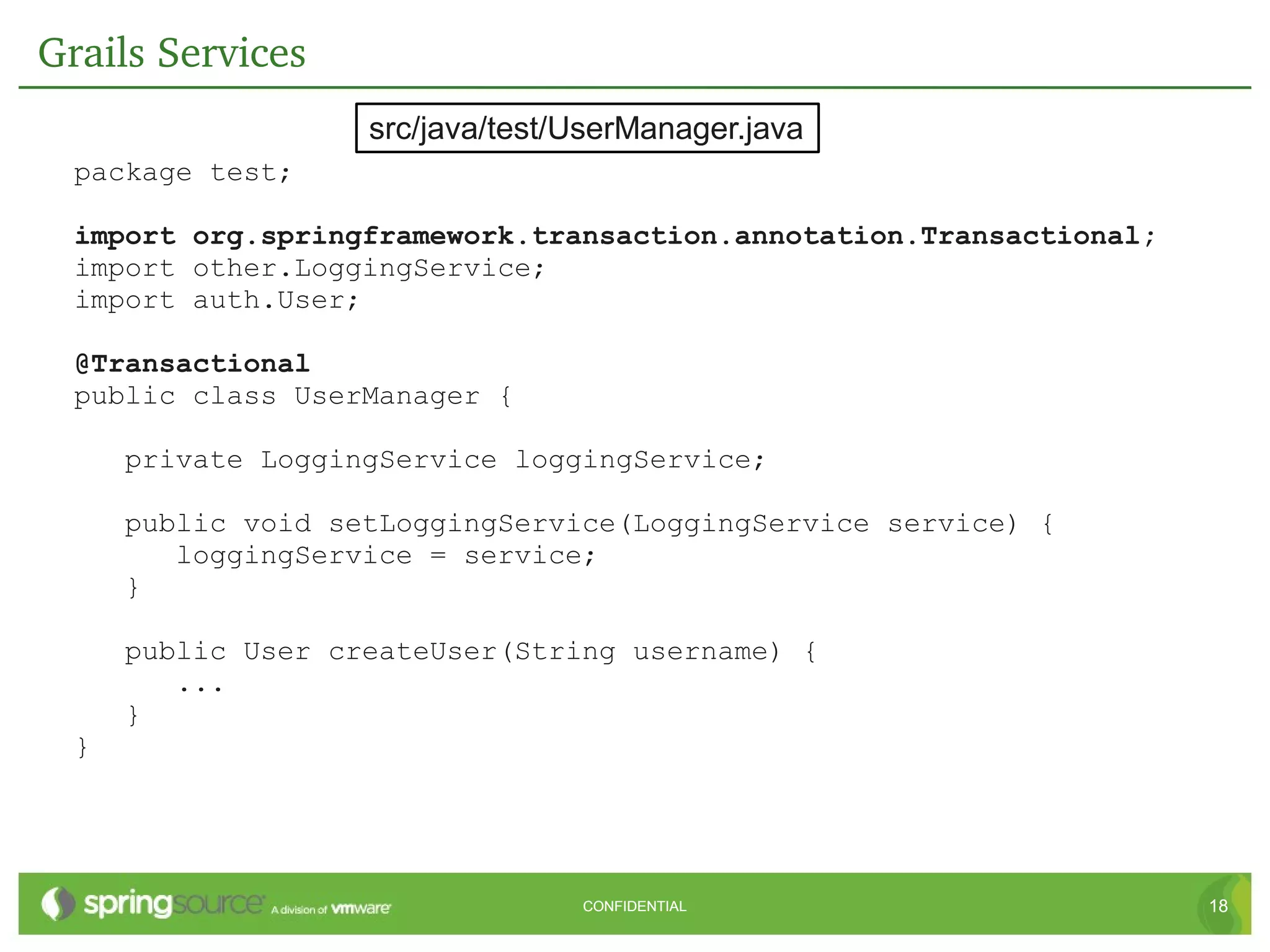 Grails Services
                    src/java/test/UserManager.java
  package test;

  import org.springframework.transaction.annotation.Transactional;
  import other.LoggingService;
  import auth.User;

  @Transactional
  public class UserManager {

      private LoggingService loggingService;

      public void setLoggingService(LoggingService service) {
         loggingService = service;
      }

      public User createUser(String username) {
         ...
      }
  }




                                  CONFIDENTIAL                       18
 