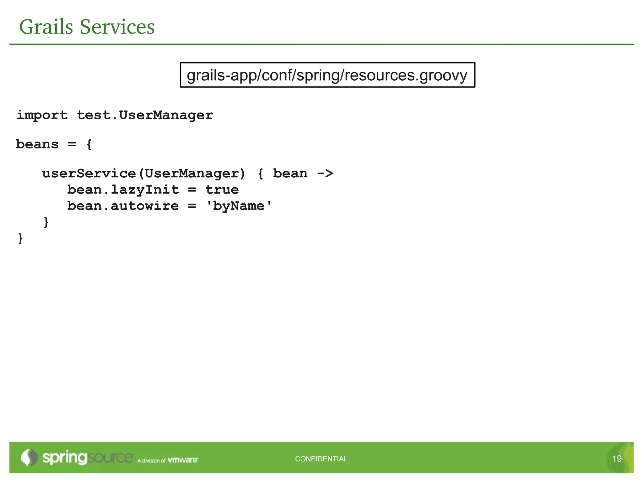 Grails Services

                    grails-app/conf/spring/resources.groovy

import test.UserManager

beans = {

    userService(UserManager) { bean ->
       bean.lazyInit = true
       bean.autowire = 'byName'
    }
}




                                   CONFIDENTIAL               19
 